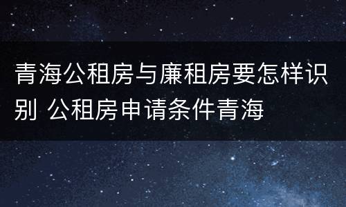 青海公租房与廉租房要怎样识别 公租房申请条件青海