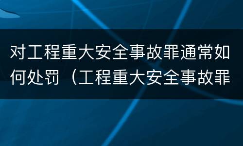 对工程重大安全事故罪通常如何处罚（工程重大安全事故罪的说法）