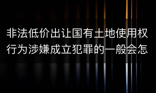 非法低价出让国有土地使用权行为涉嫌成立犯罪的一般会怎么判罚