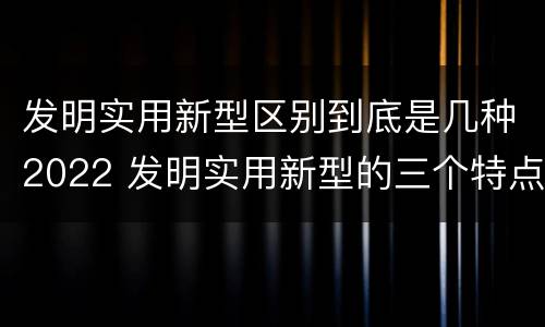 发明实用新型区别到底是几种2022 发明实用新型的三个特点