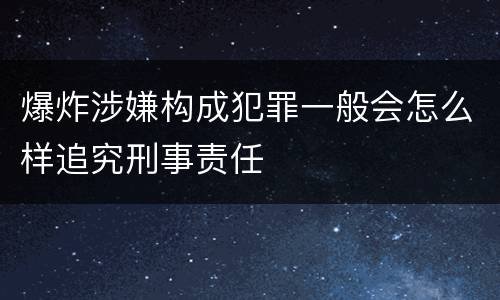 爆炸涉嫌构成犯罪一般会怎么样追究刑事责任