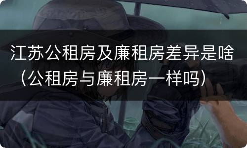 江苏公租房及廉租房差异是啥（公租房与廉租房一样吗）