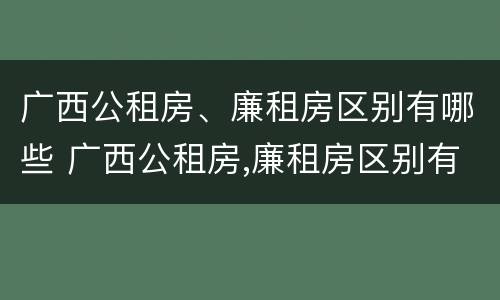 广西公租房、廉租房区别有哪些 广西公租房,廉租房区别有哪些地方