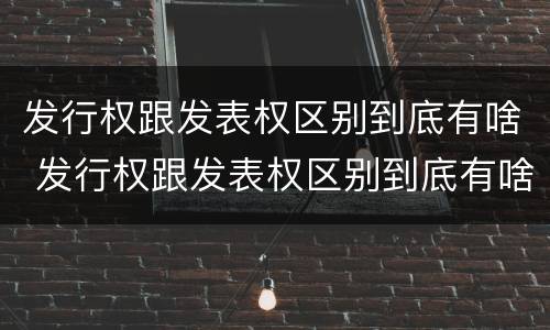 发行权跟发表权区别到底有啥 发行权跟发表权区别到底有啥区别呢