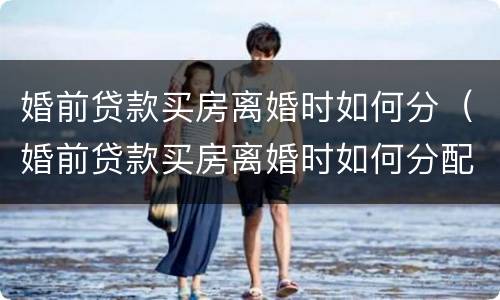 婚前贷款买房离婚时如何分（婚前贷款买房离婚时如何分配）