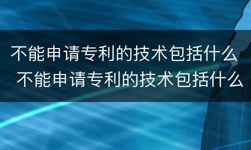 不能申请专利的技术包括什么 不能申请专利的技术包括什么内容