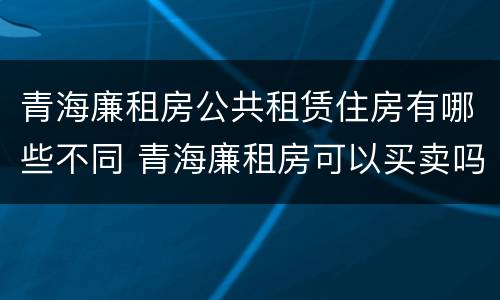 青海廉租房公共租赁住房有哪些不同 青海廉租房可以买卖吗