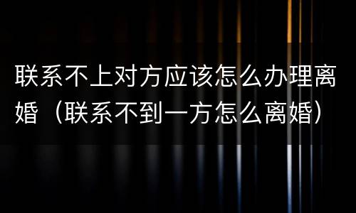 联系不上对方应该怎么办理离婚（联系不到一方怎么离婚）