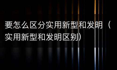 要怎么区分实用新型和发明（实用新型和发明区别）