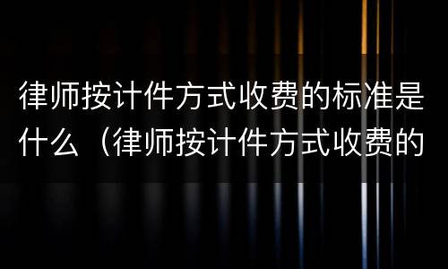 律师按计件方式收费的标准是什么（律师按计件方式收费的标准是什么意思）