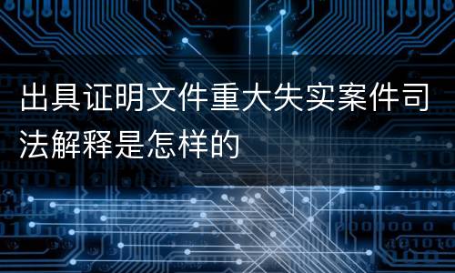 出具证明文件重大失实案件司法解释是怎样的