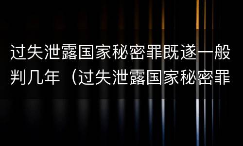 过失泄露国家秘密罪既遂一般判几年（过失泄露国家秘密罪,涉嫌哪几种情形之一的,应予立案）