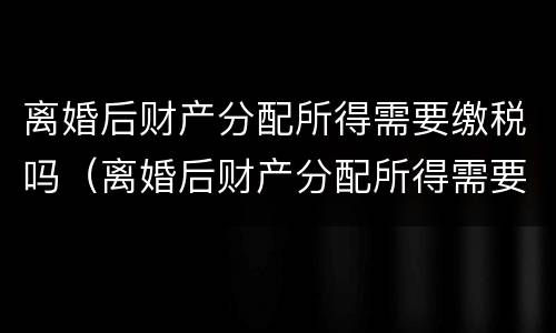 离婚后财产分配所得需要缴税吗（离婚后财产分配所得需要缴税吗怎么交）