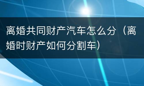 离婚共同财产汽车怎么分（离婚时财产如何分割车）