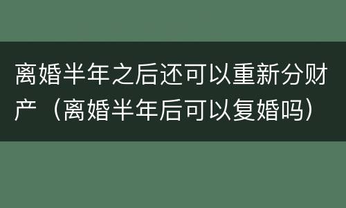 离婚半年之后还可以重新分财产（离婚半年后可以复婚吗）